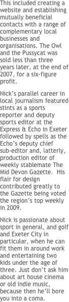 This included creating a website and establishing mutually beneficial contacts with a range of complementary local businesses and organisations. The Owl and the Pussycat was sold less than three years later, at the end of 2007, for a six-figure profit.&#10;Nick’s parallel career in local journalism featured stints as a sports reporter and deputy sports editor at the Express &amp; Echo in Exeter followed by spells as the Echo’s deputy chief sub-editor and, latterly, production editor of weekly stablemate The Mid Devon Gazette.  His flair for design contributed greatly to the Gazette being voted the region’s top weekly in 2009.&#10;Nick is passionate about sport in general, and golf and Exeter City in particular, when he can fit them in around work and entertaining two kids under the age of three. Just don’t ask him about art house cinema or old indie music, because then he’ll bore you into a coma.
